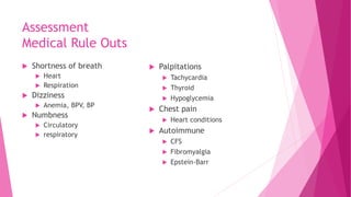 Assessment
Medical Rule Outs
 Shortness of breath
 Heart
 Respiration
 Dizziness
 Anemia, BPV, BP
 Numbness
 Circulatory
 respiratory
 Palpitations
 Tachycardia
 Thyroid
 Hypoglycemia
 Chest pain
 Heart conditions
 Autoimmune
 CFS
 Fibromyalgia
 Epstein-Barr
 
