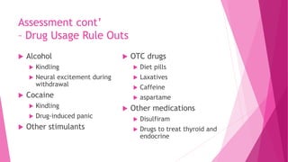Assessment cont’
– Drug Usage Rule Outs
 Alcohol
 Kindling
 Neural excitement during
withdrawal
 Cocaine
 Kindling
 Drug-induced panic
 Other stimulants
 OTC drugs
 Diet pills
 Laxatives
 Caffeine
 aspartame
 Other medications
 Disulfiram
 Drugs to treat thyroid and
endocrine
 