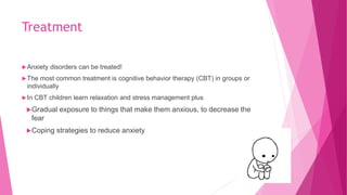 Treatment
Anxiety disorders can be treated!
The most common treatment is cognitive behavior therapy (CBT) in groups or
individually
In CBT children learn relaxation and stress management plus
Gradual exposure to things that make them anxious, to decrease the
fear
Coping strategies to reduce anxiety
 