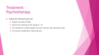 Treatment –
Psychotherapy
 Subjective Rating Scales Use
 Explain concepts of SUDs
 Discuss the meaning of the ratings 0 – 10
 No comparison to other people are ever involved, self-assessment tool
 No internal competition: observing only
 