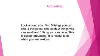 Grounding!
Look around you. Find 5 things you can
see, 4 things you can touch, 2 things you
can smell and 1 thing you can taste. This
is called “grounding” It is helpful to do
when you are anxious.
 