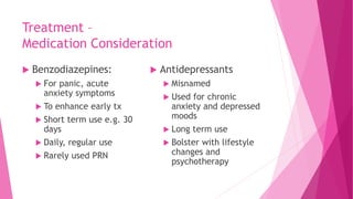 Treatment –
Medication Consideration
 Benzodiazepines:
 For panic, acute
anxiety symptoms
 To enhance early tx
 Short term use e.g. 30
days
 Daily, regular use
 Rarely used PRN
 Antidepressants
 Misnamed
 Used for chronic
anxiety and depressed
moods
 Long term use
 Bolster with lifestyle
changes and
psychotherapy
 