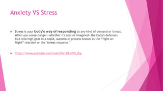 Anxiety VS Stress
 Stress is your body's way of responding to any kind of demand or threat.
When you sense danger—whether it's real or imagined—the body's defenses
kick into high gear in a rapid, automatic process known as the “fight-or-
flight” reaction or the "stress response."
 https://www.youtube.com/watch?v=S8-zfk9_lhg
 