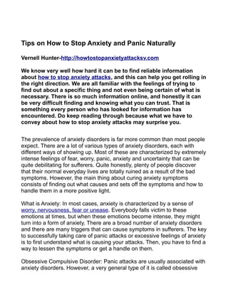 Tips on How to Stop Anxiety and Panic Naturally

Vernell Hunter-http://howtostopanxietyattacksv.com

We know very well how hard it can be to find reliable information
about how to stop anxiety attacks, and this can help you get rolling in
the right direction. We are all familiar with the feelings of trying to
find out about a specific thing and not even being certain of what is
necessary. There is so much information online, and honestly it can
be very difficult finding and knowing what you can trust. That is
something every person who has looked for information has
encountered. Do keep reading through because what we have to
convey about how to stop anxiety attacks may surprise you.


The prevalence of anxiety disorders is far more common than most people
expect. There are a lot of various types of anxiety disorders, each with
different ways of showing up. Most of these are characterized by extremely
intense feelings of fear, worry, panic, anxiety and uncertainty that can be
quite debilitating for sufferers. Quite honestly, plenty of people discover
that their normal everyday lives are totally ruined as a result of the bad
symptoms. However, the main thing about curing anxiety symptoms
consists of finding out what causes and sets off the symptoms and how to
handle them in a more positive light.

What is Anxiety: In most cases, anxiety is characterized by a sense of
worry, nervousness, fear or unease. Everybody falls victim to these
emotions at times, but when these emotions become intense, they might
turn into a form of anxiety. There are a broad number of anxiety disorders
and there are many triggers that can cause symptoms in sufferers. The key
to successfully taking care of panic attacks or excessive feelings of anxiety
is to first understand what is causing your attacks. Then, you have to find a
way to lessen the symptoms or get a handle on them.

Obsessive Compulsive Disorder: Panic attacks are usually associated with
anxiety disorders. However, a very general type of it is called obsessive
 