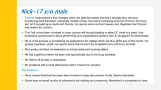 Nick-17 y/o male
• Parents have noticed a few changes within the past few weeks that are a change from previous
functioning: Nick has been noticeably irritable of late, has spent increasing amounts of time in his room,
and isn’t socializing as much with friends. He reports some stomach issues, but physician hasn’t found
any reason for concern.
• This Fall he has been involved in cross country-will be participating in state CC meet in a week. Has
expressed concern/worry about performing up to expectations-doesn’t want to disappoint his teammates.
• He is in the process of completing his applications for college which are due at the end of the month. His
grades have been good. He reports worry that he won't be accepted to any of his top schools
• Nick works part-time on weekends at a local restaurant bussing tables
• He has a girlfriend whom he sees only sporadically due to his busy schedule.
• No history of anxiety or depression
• No problems with school attendance-hasn’t missed CC practice.
Per Teachers:
• Have noticed that Nick has been less involved in class discussions of late. Seems distracted
• Some drop in overall quality of schoolwork but nothing too concerning. Homework is completed on time.
 