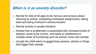When is it an anxiety disorder?
o Normal for kids of all ages to be nervous and anxious about
returning to school, completing homework assignments, taking
tests and being involved in extracurriculars
o Normal anxiety is usually transient
o Anxiety that is problematic is associated with increased levels of
distress, tends to be chronic, and leads to interference in
multiple areas of functioning such as school, home and socially
o Usually the child learns to avoid those persons, places or things
that trigger their anxiety
 