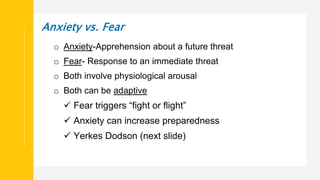 Anxiety vs. Fear
o Anxiety-Apprehension about a future threat
o Fear- Response to an immediate threat
o Both involve physiological arousal
o Both can be adaptive
 Fear triggers “fight or flight”
 Anxiety can increase preparedness
 Yerkes Dodson (next slide)
 