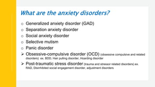 What are the anxiety disorders?
o Generalized anxiety disorder (GAD)
o Separation anxiety disorder
o Social anxiety disorder
o Selective mutism
o Panic disorder
 Obsessive-compulsive disorder (OCD) (obsessive compulsive and related
disorders) ex. BDD, Hair pulling disorder, Hoarding disorder
 Post-traumatic stress disorder (trauma and stressor related disorders) ex.
RAD, Disinhibited social engagement disorder, adjustment disorders
 