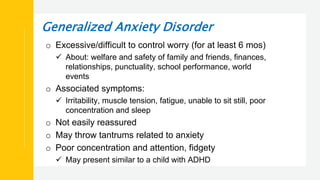 Generalized Anxiety Disorder
o Excessive/difficult to control worry (for at least 6 mos)
 About: welfare and safety of family and friends, finances,
relationships, punctuality, school performance, world
events
o Associated symptoms:
 Irritability, muscle tension, fatigue, unable to sit still, poor
concentration and sleep
o Not easily reassured
o May throw tantrums related to anxiety
o Poor concentration and attention, fidgety
 May present similar to a child with ADHD
 