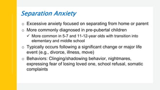 Separation Anxiety
o Excessive anxiety focused on separating from home or parent
o More commonly diagnosed in pre-pubertal children
 More common in 5-7 and 11-12-year olds with transition into
elementary and middle school
o Typically occurs following a significant change or major life
event (e.g., divorce, illness, move)
o Behaviors: Clinging/shadowing behavior, nightmares,
expressing fear of losing loved one, school refusal, somatic
complaints
 