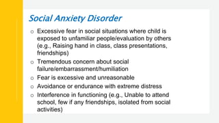 Social Anxiety Disorder
o Excessive fear in social situations where child is
exposed to unfamiliar people/evaluation by others
(e.g., Raising hand in class, class presentations,
friendships)
o Tremendous concern about social
failure/embarrassment/humiliation
o Fear is excessive and unreasonable
o Avoidance or endurance with extreme distress
o Interference in functioning (e.g., Unable to attend
school, few if any friendships, isolated from social
activities)
 