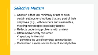 Selective Mutism
o Children either talk minimally or not at all in
certain settings or situations that are part of their
daily lives (e.g., with teachers and classmates,
meeting new people (especially adults)
o Reflects underlying problems with anxiety
o Often inadvertently reinforced
 speaking for the child
 permitting the use of nonverbal communication
o Considered a more severe form of social phobia
 