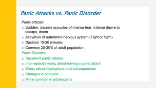 Panic Attacks vs. Panic Disorder
Panic attacks:
o Sudden, discrete episodes of intense fear, Intense desire to
escape, doom
o Activation of autonomic nervous system (Fight or flight)
o Duration 15-30 minutes
o Common 20-30% of adult population
Panic Disorder:
o Recurrent panic attacks
o Inter-episode worry about having a panic attack
o Worry about implications and consequences
o Changes in behavior
o More common in adolescents
 