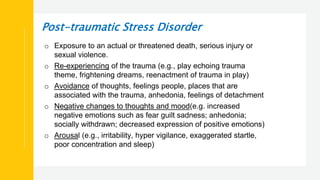 Post-traumatic Stress Disorder
o Exposure to an actual or threatened death, serious injury or
sexual violence.
o Re-experiencing of the trauma (e.g., play echoing trauma
theme, frightening dreams, reenactment of trauma in play)
o Avoidance of thoughts, feelings people, places that are
associated with the trauma, anhedonia, feelings of detachment
o Negative changes to thoughts and mood(e.g. increased
negative emotions such as fear guilt sadness; anhedonia;
socially withdrawn; decreased expression of positive emotions)
o Arousal (e.g., irritability, hyper vigilance, exaggerated startle,
poor concentration and sleep)
 