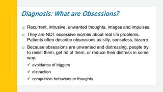 Diagnosis: What are Obsessions?
o Recurrent, intrusive, unwanted thoughts, images and impulses.
o They are NOT excessive worries about real life problems.
Patients often describe obsessions as silly, senseless, bizarre
o Because obsessions are unwanted and distressing, people try
to resist them, get rid of them, or reduce their distress in some
way:
 avoidance of triggers
 distraction
 compulsive behaviors or thoughts
 