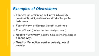 Examples of Obsessions
o Fear of Contamination or Germs (chemicals,
pets/insects, sticky substances, doorknobs, public
bathrooms)
o Fear of Harm or Danger (to self, loved ones)
o Fear of Loss (books, papers, receipts, trash)
o Need for Symmetry (need to have room organized in
a certain way)
o Need for Perfection (need for certainty, fear of
anxiety)
 