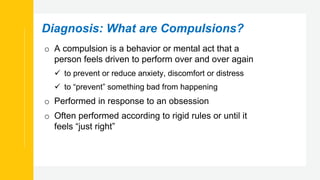 Diagnosis: What are Compulsions?
o A compulsion is a behavior or mental act that a
person feels driven to perform over and over again
 to prevent or reduce anxiety, discomfort or distress
 to “prevent” something bad from happening
o Performed in response to an obsession
o Often performed according to rigid rules or until it
feels “just right”
 