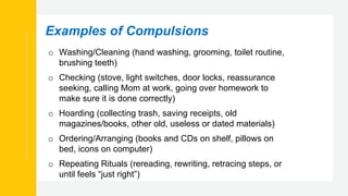 Examples of Compulsions
o Washing/Cleaning (hand washing, grooming, toilet routine,
brushing teeth)
o Checking (stove, light switches, door locks, reassurance
seeking, calling Mom at work, going over homework to
make sure it is done correctly)
o Hoarding (collecting trash, saving receipts, old
magazines/books, other old, useless or dated materials)
o Ordering/Arranging (books and CDs on shelf, pillows on
bed, icons on computer)
o Repeating Rituals (rereading, rewriting, retracing steps, or
until feels “just right”)
 
