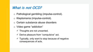 What is not OCD?
o Pathological gambling (impulse-control).
o Kleptomania (impulse-control).
o Certain substance abuse disorders
o Video game “addiction”
 Thoughts are not unwanted.
 Derive pleasure from “compulsive” act.
 Typically, only want to stop because of negative
consequences of acts.
 
