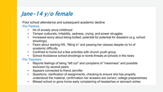 Jane-14 y/o female
Poor school attendance and subsequent academic decline
Per Parents
• Hx of anxiety since childhood
• Temper outbursts, irritability, sadness, crying, and power struggles
• Increased worry about being bullied, potential for potential for disasters (e.g. school
shootings)
• Fears about starting HS, “fitting in” and passing her classes despite no hx of
academic difficulty
• Confined to home but a few activities with church youth group
• School Avoidance school-shootings or bomb threats at schools in the news
Per Teachers
• Reports feelings of being “left out” and complains of “meanness” and possible
exclusion by several peers
• Appears connected to friend Jennifer
• Questions: clarification of assignments, checking to ensure she has properly
understood the material, confirmation her answers are correct, college preparedness
• Missed school or gone home early complaining of headaches or stomach aches
 