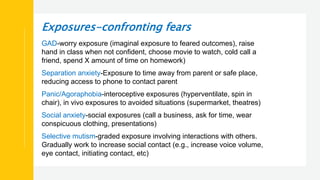 Exposures-confronting fears
GAD-worry exposure (imaginal exposure to feared outcomes), raise
hand in class when not confident, choose movie to watch, cold call a
friend, spend X amount of time on homework)
Separation anxiety-Exposure to time away from parent or safe place,
reducing access to phone to contact parent
Panic/Agoraphobia-interoceptive exposures (hyperventilate, spin in
chair), in vivo exposures to avoided situations (supermarket, theatres)
Social anxiety-social exposures (call a business, ask for time, wear
conspicuous clothing, presentations)
Selective mutism-graded exposure involving interactions with others.
Gradually work to increase social contact (e.g., increase voice volume,
eye contact, initiating contact, etc)
 