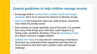 General guidelines to help children manage anxiety
o Encourage child to confront fears, problem solve and thought
challenge. Don’t try to remove the stressor to alleviate anxiety
o Don’t avoid the things that make your child anxious. Avoidance
only makes the anxiety worse
o Don’t present an overly optimistic view of the world. It is possible
that many of the things your child fears could happen (e.g.,
failing a test, accidents, illnesses). Focus on managing anxiety
so it doesn’t become a bigger problem.
o Validate their fears in a way that isn’t reassuring or dismissive.
Show that you understand their experience and help them to
move forward to face their fears, problem solve and thought
challenge
 