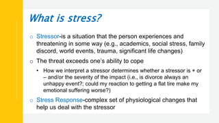 What is stress?
o Stressor-is a situation that the person experiences and
threatening in some way (e.g., academics, social stress, family
discord, world events, trauma, significant life changes)
o The threat exceeds one’s ability to cope
• How we interpret a stressor determines whether a stressor is + or
– and/or the severity of the impact (i.e., is divorce always an
unhappy event?; could my reaction to getting a flat tire make my
emotional suffering worse?)
o Stress Response-complex set of physiological changes that
help us deal with the stressor
 