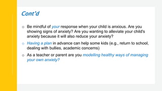 Cont’d
o Be mindful of your response when your child is anxious. Are you
showing signs of anxiety? Are you wanting to alleviate your child's
anxiety because it will also reduce your anxiety?
o Having a plan in advance can help some kids (e.g., return to school,
dealing with bullies, academic concerns)
o As a teacher or parent are you modelling healthy ways of managing
your own anxiety?
 