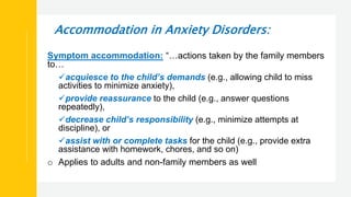 Accommodation in Anxiety Disorders:
Symptom accommodation: “…actions taken by the family members
to…
acquiesce to the child’s demands (e.g., allowing child to miss
activities to minimize anxiety),
provide reassurance to the child (e.g., answer questions
repeatedly),
decrease child’s responsibility (e.g., minimize attempts at
discipline), or
assist with or complete tasks for the child (e.g., provide extra
assistance with homework, chores, and so on)
o Applies to adults and non-family members as well
 