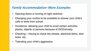 Family Accommodation-More Examples
• Opening doors or turning on light switches
• Changing your routine to be available to answer your child’s
calls or texts from school
• Avoidance -allowing your child to avoid certain activities,
places, objects or persons because of OCD/anxiety
• Checking – Having to check the closets, electrical items, door
locks, etc.
• Tolerating your child’s aggression
 