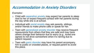 Accommodation in Anxiety Disorders
Examples:
o Child with separation anxiety may expect her parents to sleep
next to her or expect frequent contact with her parents during
the day while she is at school.
o Individual with social anxiety may ask parents, siblings,
and/or friends to make phone calls or speak for her.
o Teen with generalized anxiety disorder may receive frequent
reassurance from others that they are safe and may have
others change their behavior due to worry (e.g., loved one
agrees to not drive somewhere when it’s raining due to
patient request).
o Teen with panic disorder may have his parent accompany
him to public or crowded places, or request parent to avoid
this place.
 