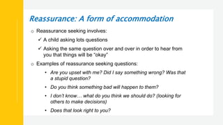 Reassurance: A form of accommodation
o Reassurance seeking involves:
 A child asking lots questions
 Asking the same question over and over in order to hear from
you that things will be “okay”
o Examples of reassurance seeking questions:
• Are you upset with me? Did I say something wrong? Was that
a stupid question?
• Do you think something bad will happen to them?
• I don’t know… what do you think we should do? (looking for
others to make decisions)
• Does that look right to you?
 