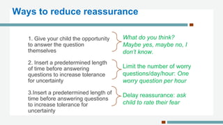 1. Give your child the opportunity
to answer the question
themselves
2. Insert a predetermined length
of time before answering
questions to increase tolerance
for uncertainty
3.Insert a predetermined length of
time before answering questions
to increase tolerance for
uncertainty
What do you think?
Maybe yes, maybe no, I
don’t know.
Limit the number of worry
questions/day/hour: One
worry question per hour
Delay reassurance: ask
child to rate their fear
Ways to reduce reassurance
 