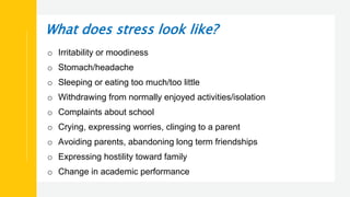 What does stress look like?
o Irritability or moodiness
o Stomach/headache
o Sleeping or eating too much/too little
o Withdrawing from normally enjoyed activities/isolation
o Complaints about school
o Crying, expressing worries, clinging to a parent
o Avoiding parents, abandoning long term friendships
o Expressing hostility toward family
o Change in academic performance
 
