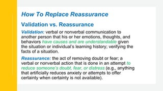 How To Replace Reassurance
Validation vs. Reassurance
Validation: verbal or nonverbal communication to
another person that his or her emotions, thoughts, and
behaviors have causes and are understandable given
the situation or individual’s learning history; verifying the
facts of a situation.
Reassurance: the act of removing doubt or fear; a
verbal or nonverbal action that is done in an attempt to
reduce someone’s doubt, fear, or distress (e.g., anything
that artificially reduces anxiety or attempts to offer
certainty when certainty is not available).
 