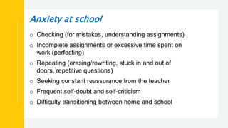 Anxiety at school
o Checking (for mistakes, understanding assignments)
o Incomplete assignments or excessive time spent on
work (perfecting)
o Repeating (erasing/rewriting, stuck in and out of
doors, repetitive questions)
o Seeking constant reassurance from the teacher
o Frequent self-doubt and self-criticism
o Difficulty transitioning between home and school
 