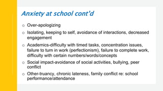 Anxiety at school cont’d
o Over-apologizing
o Isolating, keeping to self, avoidance of interactions, decreased
engagement
o Academics-difficulty with timed tasks, concentration issues,
failure to turn in work (perfectionism), failure to complete work,
difficulty with certain numbers/words/concepts
o Social impact-avoidance of social activities, bullying, peer
conflict
o Other-truancy, chronic lateness, family conflict re: school
performance/attendance
 