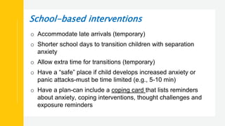 School-based interventions
o Accommodate late arrivals (temporary)
o Shorter school days to transition children with separation
anxiety
o Allow extra time for transitions (temporary)
o Have a “safe” place if child develops increased anxiety or
panic attacks-must be time limited (e.g., 5-10 min)
o Have a plan-can include a coping card that lists reminders
about anxiety, coping interventions, thought challenges and
exposure reminders
 