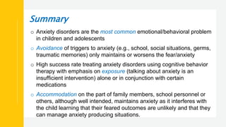 Summary
o Anxiety disorders are the most common emotional/behavioral problem
in children and adolescents
o Avoidance of triggers to anxiety (e.g., school, social situations, germs,
traumatic memories) only maintains or worsens the fear/anxiety
o High success rate treating anxiety disorders using cognitive behavior
therapy with emphasis on exposure (talking about anxiety is an
insufficient intervention) alone or in conjunction with certain
medications
o Accommodation on the part of family members, school personnel or
others, although well intended, maintains anxiety as it interferes with
the child learning that their feared outcomes are unlikely and that they
can manage anxiety producing situations.
 