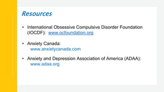 Resources
• International Obsessive Compulsive Disorder Foundation
(IOCDF): www.ocfoundation.org
• Anxiety Canada:
www.anxietycanada.com
• Anxiety and Depression Association of America (ADAA):
www.adaa.org
 