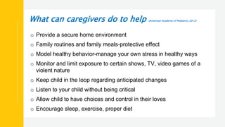 What can caregivers do to help (American Academy of Pediatrics 2012)
o Provide a secure home environment
o Family routines and family meals-protective effect
o Model healthy behavior-manage your own stress in healthy ways
o Monitor and limit exposure to certain shows, TV, video games of a
violent nature
o Keep child in the loop regarding anticipated changes
o Listen to your child without being critical
o Allow child to have choices and control in their loves
o Encourage sleep, exercise, proper diet
 