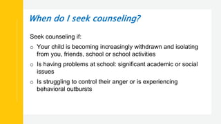 When do I seek counseling?
Seek counseling if:
o Your child is becoming increasingly withdrawn and isolating
from you, friends, school or school activities
o Is having problems at school: significant academic or social
issues
o Is struggling to control their anger or is experiencing
behavioral outbursts
 