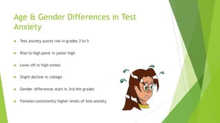 Age & Gender Differences in Test
Anxiety
u Test anxiety scores rise in grades 3 to 5
u Rise to high point in junior high
u Level off in high school
u Slight decline in college
u Gender differences start in 3rd-4th grades
u Females consistently higher levels of test anxiety
 