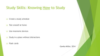 Study Skills: Knowing How to Study
q Create a study schedule
q Test oneself at home
q Use mnemonic devices
q Study in a place without distractions
q Flash cards
-Sawka-Miller, 2014
 