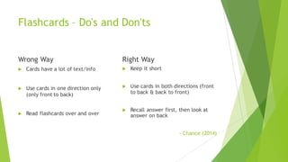 Flashcards – Do's and Don'ts
Wrong Way
u Cards have a lot of text/info
u Use cards in one direction only
(only front to back)
u Read flashcards over and over
Right Way
u Keep it short
u Use cards in both directions (front
to back & back to front)
u Recall answer first, then look at
answer on back
- Chance (2014)
 