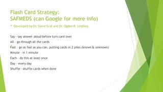 Flash Card Strategy:
SAFMEDS (can Google for more info)
- Developed by Dr. Steve Graf and Dr. Ogden R. Lindsley
-
Say – say answer aloud before turn card over
All – go through all the cards
Fast – go as fast as you can, putting cards in 2 piles (known & unknown)
Minute – in 1 minute
Each – do this at least once
Day – every day
Shuffle – shuffle cards when done
 
