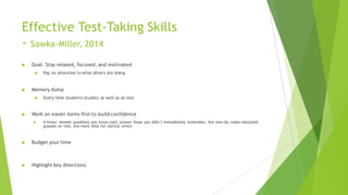 Effective Test-Taking Skills
- Sawka-Miller, 2014
u Goal: Stay relaxed, focused, and motivated
u Pay no attention to what others are doing
u Memory dump
u Every time students studies; as well as on test
u Work on easier items first to build confidence
u 4 times: Answer questions you know cold; answer those you didn’t immediately remember, but now do; make educated
guesses on rest; one more time for clerical errors
u Budget your time
u Highlight key directions
 