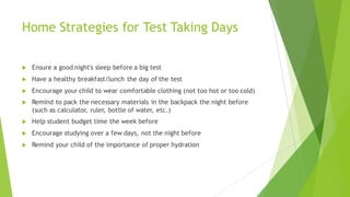 Home Strategies for Test Taking Days
u Ensure a good night's sleep before a big test
u Have a healthy breakfast/lunch the day of the test
u Encourage your child to wear comfortable clothing (not too hot or too cold)
u Remind to pack the necessary materials in the backpack the night before
(such as calculator, ruler, bottle of water, etc.)
u Help student budget time the week before
u Encourage studying over a few days, not the night before
u Remind your child of the importance of proper hydration
 
