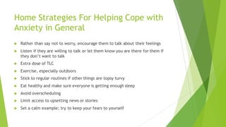 Home Strategies For Helping Cope with
Anxiety in General
u Rather than say not to worry, encourage them to talk about their feelings
u Listen if they are willing to talk or let them know you are there for them if
they don’t want to talk
u Extra dose of TLC
u Exercise, especially outdoors
u Stick to regular routines if other things are topsy turvy
u Eat healthy and make sure everyone is getting enough sleep
u Avoid overscheduling
u Limit access to upsetting news or stories
u Set a calm example; try to keep your fears to yourself
 