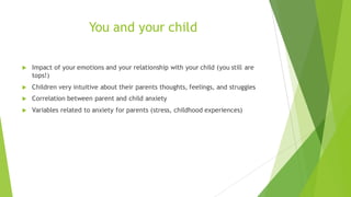 You and your child
u Impact of your emotions and your relationship with your child (you still are
tops!)
u Children very intuitive about their parents thoughts, feelings, and struggles
u Correlation between parent and child anxiety
u Variables related to anxiety for parents (stress, childhood experiences)
 